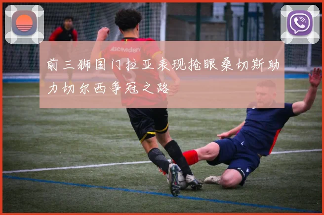 前三狮国门拉亚表现抢眼桑切斯助力切尔西争冠之路