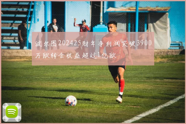 波尔图202425财年净利润突破3900万欧转会收益超过1亿欧