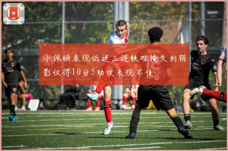 小佩顿表现低迷三连铁难掩失利阴影仅得10分5助攻表现不佳