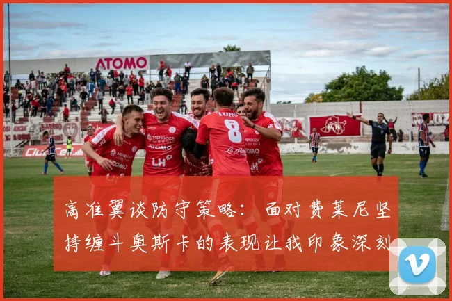 高准翼谈防守策略：面对费莱尼坚持缠斗奥斯卡的表现让我印象深刻