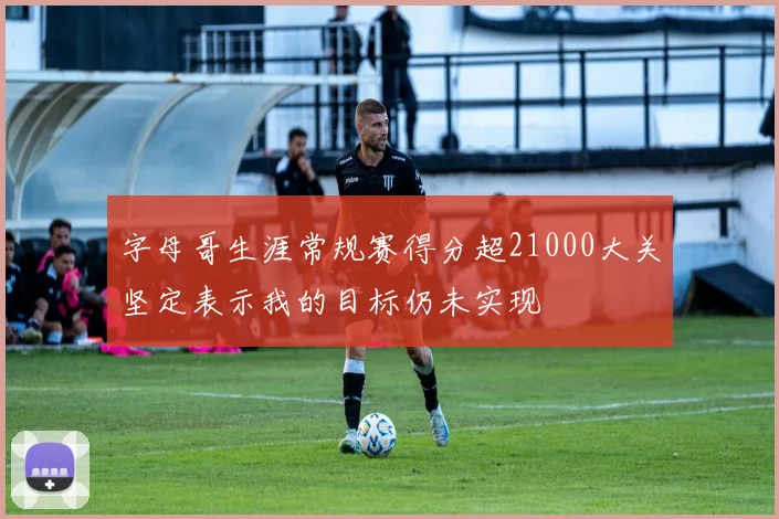 字母哥生涯常规赛得分超21000大关坚定表示我的目标仍未实现