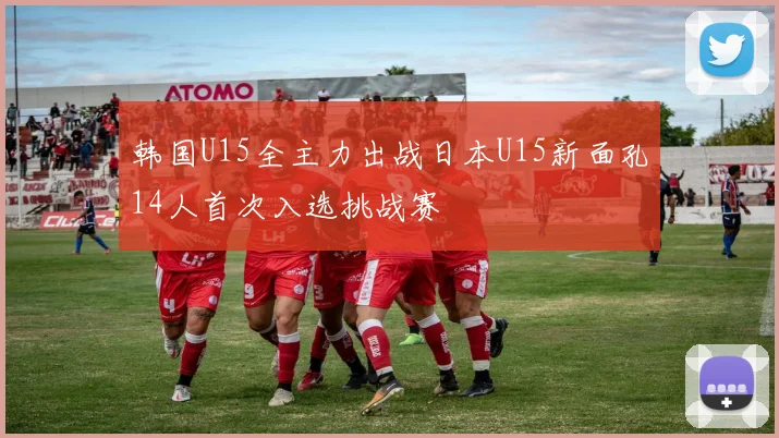 韩国U15全主力出战日本U15新面孔14人首次入选挑战赛