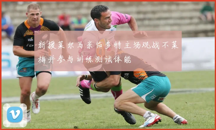 新援莱尔马亲临多特主场观战不莱梅并参与训练测试体能