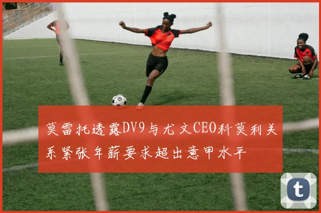 莫雷托透露DV9与尤文CEO科莫利关系紧张年薪要求超出意甲水平