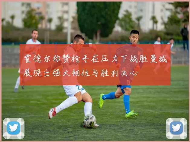 霍德尔称赞枪手在压力下战胜曼城展现出强大韧性与胜利决心