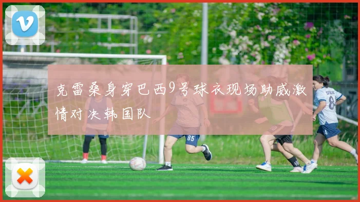 克雷桑身穿巴西9号球衣现场助威激情对决韩国队