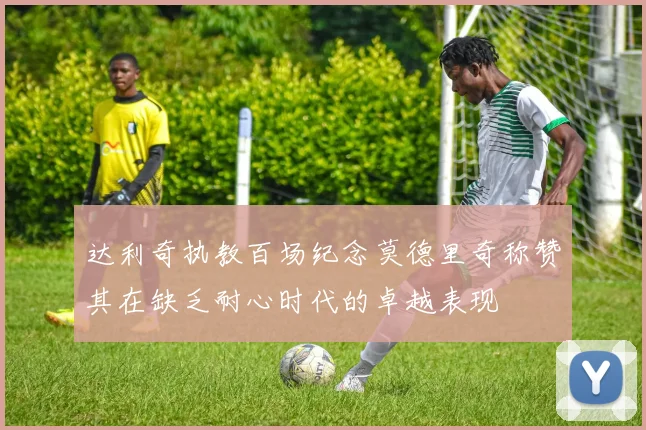 达利奇执教百场纪念莫德里奇称赞其在缺乏耐心时代的卓越表现