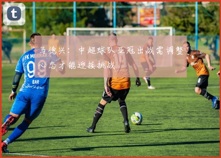 马德兴：中超球队亚冠出战需调整心态才能迎接挑战