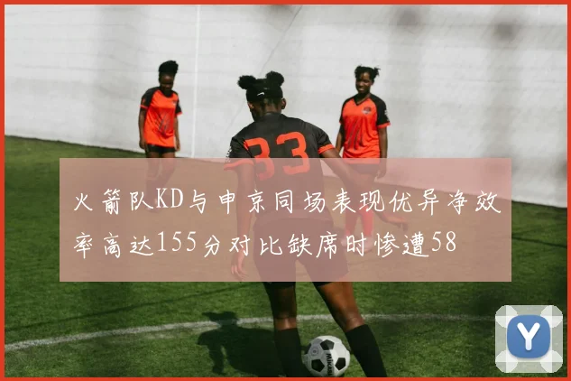 火箭队KD与申京同场表现优异净效率高达155分对比缺席时惨遭58