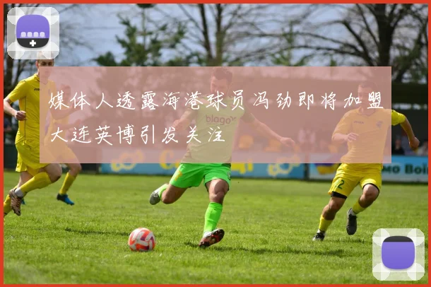 媒体人透露海港球员冯劲即将加盟大连英博引发关注