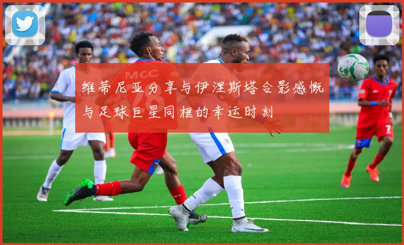 维蒂尼亚分享与伊涅斯塔合影感慨与足球巨星同框的幸运时刻