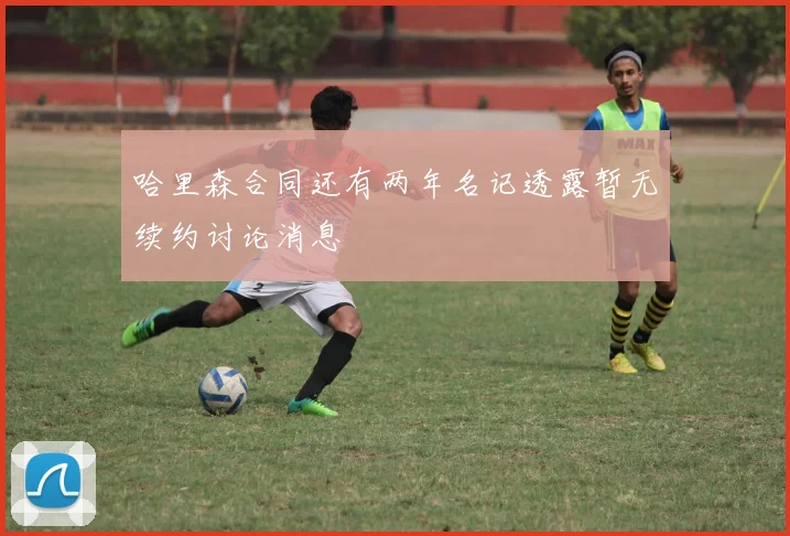 哈里森合同还有两年名记透露暂无续约讨论消息