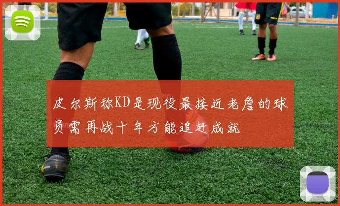 皮尔斯称KD是现役最接近老詹的球员需再战十年方能追赶成就