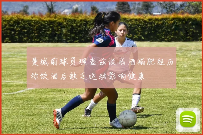 曼城前球员理查兹谈戒酒减肥经历称饮酒后缺乏运动影响健康