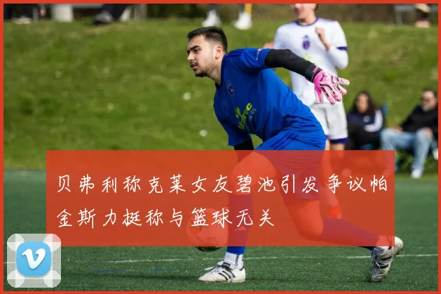 贝弗利称克莱女友碧池引发争议帕金斯力挺称与篮球无关