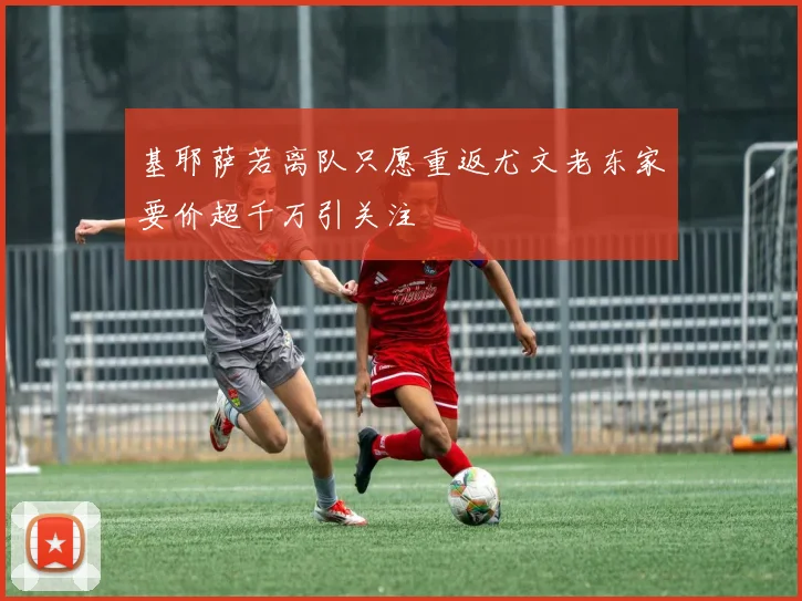 基耶萨若离队只愿重返尤文老东家要价超千万引关注