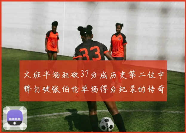 文班半场狂砍37分成历史第二位中锋打破张伯伦单场得分纪录的传奇时刻